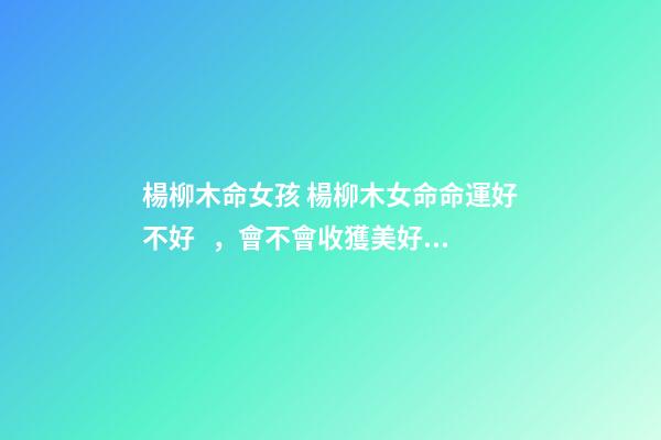 楊柳木命女孩 楊柳木女命命運好不好，會不會收獲美好婚姻？